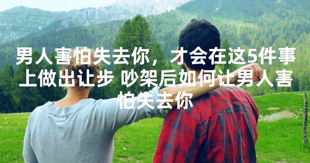 男人害怕失去你，才会在这5件事上做出让步 吵架后如